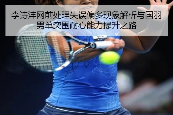 李诗沣网前处理失误偏多现象解析与国羽男单突围耐心能力提升之路