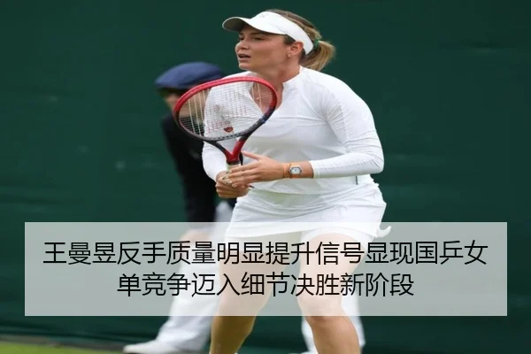王曼昱反手质量明显提升信号显现国乒女单竞争迈入细节决胜新阶段