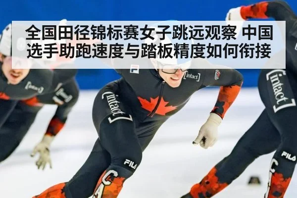 全国田径锦标赛女子跳远观察 中国选手助跑速度与踏板精度如何衔接