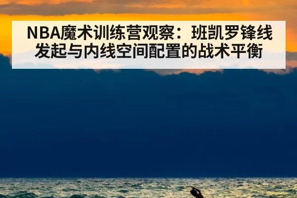 NBA魔术训练营观察：班凯罗锋线发起与内线空间配置的战术平衡