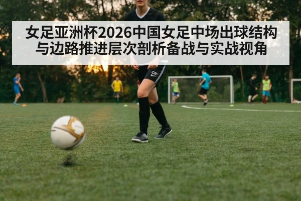 女足亚洲杯2026中国女足中场出球结构与边路推进层次剖析备战与实战视角